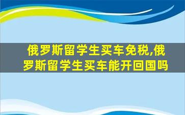 俄罗斯留学生买车免税,俄罗斯留学生买车能开回国吗