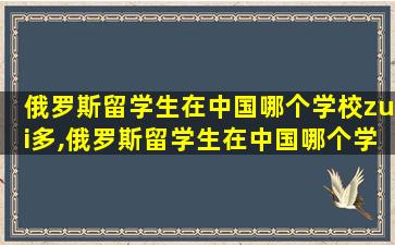 俄罗斯留学生在中国哪个学校zui
多,俄罗斯留学生在中国哪个学校zui
多呢