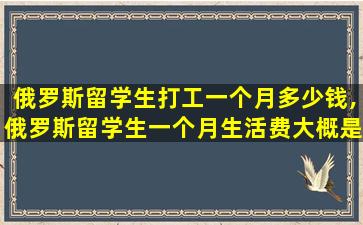 俄罗斯留学生打工一个月多少钱,俄罗斯留学生一个月生活费大概是多少