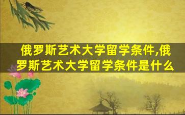 俄罗斯艺术大学留学条件,俄罗斯艺术大学留学条件是什么