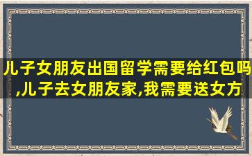 儿子女朋友出国留学需要给红包吗,儿子去女朋友家,我需要送女方父母礼物吗