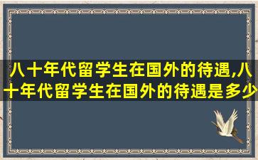 八十年代留学生在国外的待遇,八十年代留学生在国外的待遇是多少