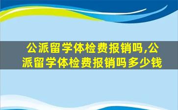 公派留学体检费报销吗,公派留学体检费报销吗多少钱