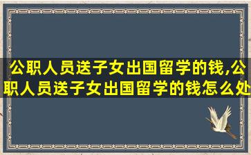 公职人员送子女出国留学的钱,公职人员送子女出国留学的钱怎么处理