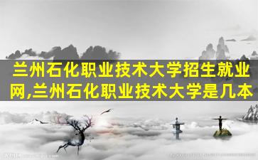 兰州石化职业技术大学招生就业网,兰州石化职业技术大学是几本