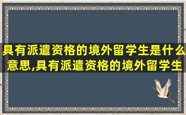 具有派遣资格的境外留学生是什么意思,具有派遣资格的境外留学生是什么意思啊