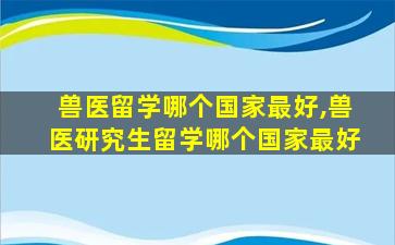 兽医留学哪个国家最好,兽医研究生留学哪个国家最好