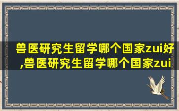 兽医研究生留学哪个国家zui
好,兽医研究生留学哪个国家zui
好找工作