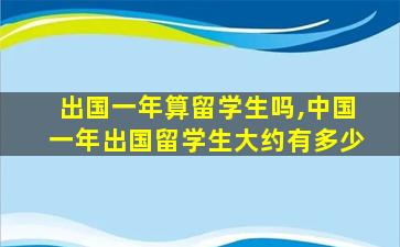 出国一年算留学生吗,中国一年出国留学生大约有多少