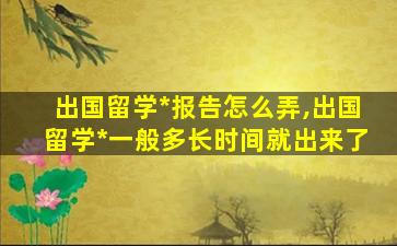 出国留学*
报告怎么弄,出国留学*
一般多长时间就出来了