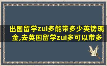 出国留学zui
多能带多少英镑现金,去英国留学zui
多可以带多少英镑现金