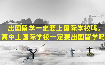 出国留学一定要上国际学校吗,高中上国际学校一定要出国留学吗