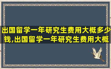 出国留学一年研究生费用大概多少钱,出国留学一年研究生费用大概多少钱啊