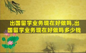 出国留学业务现在好做吗,出国留学业务现在好做吗多少钱