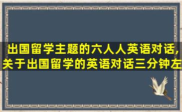 出国留学主题的六人人英语对话,关于出国留学的英语对话三分钟左右