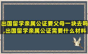 出国留学亲属公证要父母一块去吗,出国留学亲属公证需要什么材料