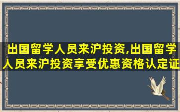 出国留学人员来沪投资,出国留学人员来沪投资享受优惠资格认定证书