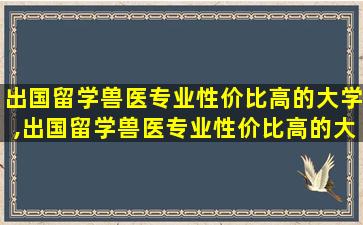 出国留学兽医专业性价比高的大学,出国留学兽医专业性价比高的大学有哪些