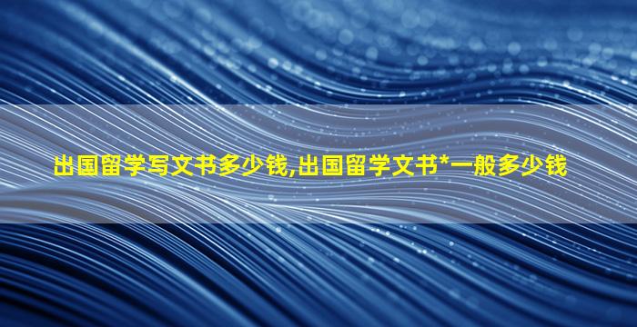 出国留学写文书多少钱,出国留学文书*
一般多少钱