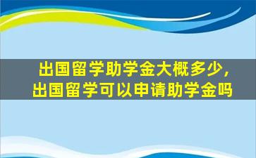 出国留学助学金大概多少,出国留学可以申请助学金吗