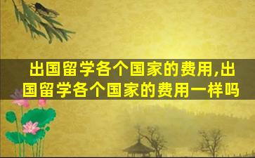 出国留学各个国家的费用,出国留学各个国家的费用一样吗