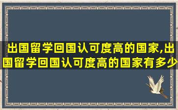 出国留学回国认可度高的国家,出国留学回国认可度高的国家有多少