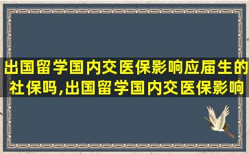 出国留学国内交医保影响应届生的社保吗,出国留学国内交医保影响应届生的社保吗怎么办