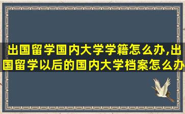 出国留学国内大学学籍怎么办,出国留学以后的国内大学档案怎么办