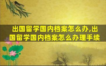 出国留学国内档案怎么办,出国留学国内档案怎么办理手续