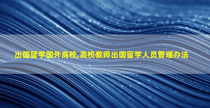 出国留学国外高校,高校教师出国留学人员管理办法