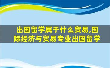 出国留学属于什么贸易,国际经济与贸易专业出国留学