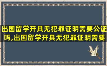 出国留学开具无犯罪证明需要公证吗,出国留学开具无犯罪证明需要公证吗多少钱