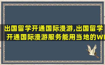 出国留学开通国际漫游,出国留学开通国际漫游服务能用当地的WIF吗