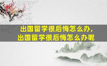 出国留学很后悔怎么办,出国留学很后悔怎么办呢