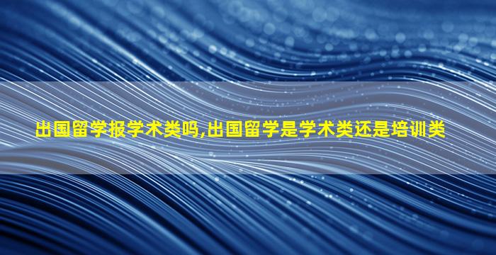 出国留学报学术类吗,出国留学是学术类还是培训类