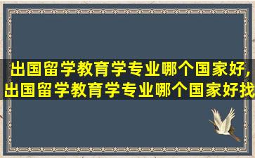 出国留学教育学专业哪个国家好,出国留学教育学专业哪个国家好找工作