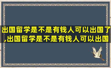 出国留学是不是有钱人可以出国了,出国留学是不是有钱人可以出国了呢