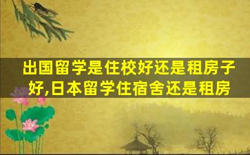 出国留学是住校好还是租房子好,日本留学住宿舍还是租房