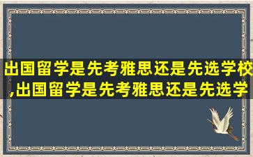 出国留学是先考雅思还是先选学校,出国留学是先考雅思还是先选学校呢