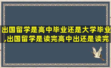 出国留学是高中毕业还是大学毕业,出国留学是读完高中出还是读完大学出好