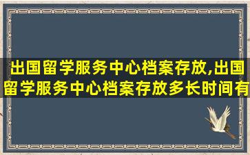 出国留学服务中心档案存放,出国留学服务中心档案存放多长时间有效