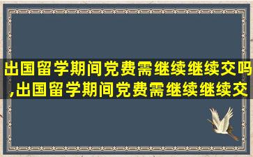 出国留学期间党费需继续继续交吗,出国留学期间党费需继续继续交吗