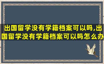 出国留学没有学籍档案可以吗,出国留学没有学籍档案可以吗怎么办