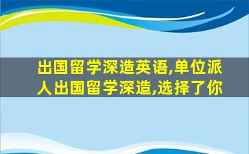 出国留学深造英语,单位派人出国留学深造,选择了你