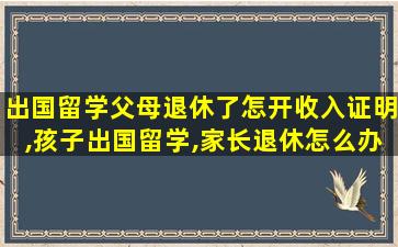 出国留学父母退休了怎开收入证明,孩子出国留学,家长退休怎么办收入证明