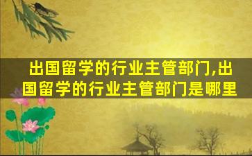 出国留学的行业主管部门,出国留学的行业主管部门是哪里