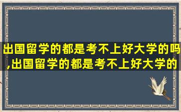 出国留学的都是考不上好大学的吗,出国留学的都是考不上好大学的吗为什么