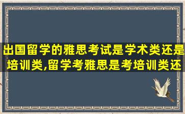 出国留学的雅思考试是学术类还是培训类,留学考雅思是考培训类还是学术类