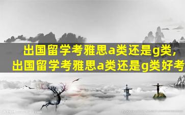 出国留学考雅思a类还是g类,出国留学考雅思a类还是g类好考