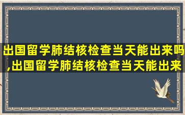 出国留学肺结核检查当天能出来吗,出国留学肺结核检查当天能出来吗医生